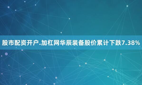 股市配资开户.加杠网华辰装备股价累计下跌7.38%