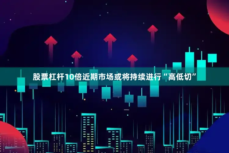 股票杠杆10倍近期市场或将持续进行“高低切”