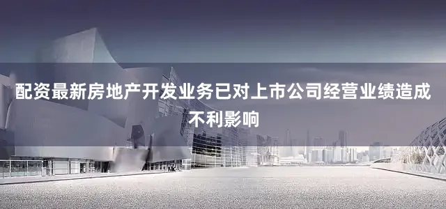配资最新房地产开发业务已对上市公司经营业绩造成不利影响