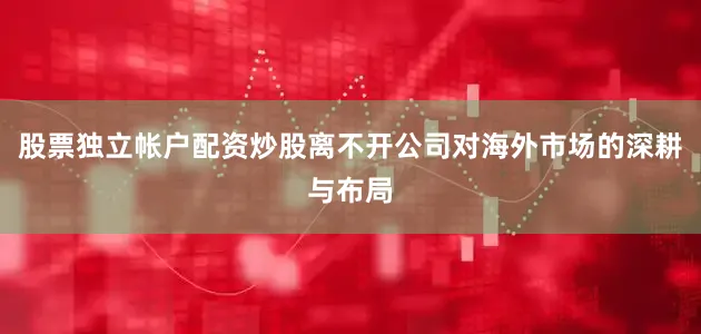 股票独立帐户配资炒股离不开公司对海外市场的深耕与布局