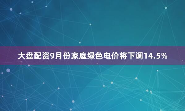 大盘配资9月份家庭绿色电价将下调14.5%